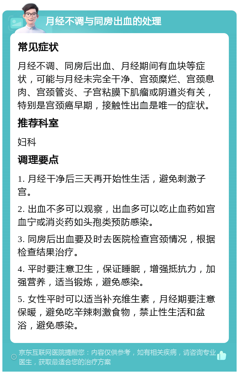 月经不调与同房出血的处理 常见症状 月经不调、同房后出血、月经期间有血块等症状，可能与月经未完全干净、宫颈糜烂、宫颈息肉、宫颈管炎、子宫粘膜下肌瘤或阴道炎有关，特别是宫颈癌早期，接触性出血是唯一的症状。 推荐科室 妇科 调理要点 1. 月经干净后三天再开始性生活，避免刺激子宫。 2. 出血不多可以观察，出血多可以吃止血药如宫血宁或消炎药如头孢类预防感染。 3. 同房后出血要及时去医院检查宫颈情况，根据检查结果治疗。 4. 平时要注意卫生，保证睡眠，增强抵抗力，加强营养，适当锻炼，避免感染。 5. 女性平时可以适当补充维生素，月经期要注意保暖，避免吃辛辣刺激食物，禁止性生活和盆浴，避免感染。