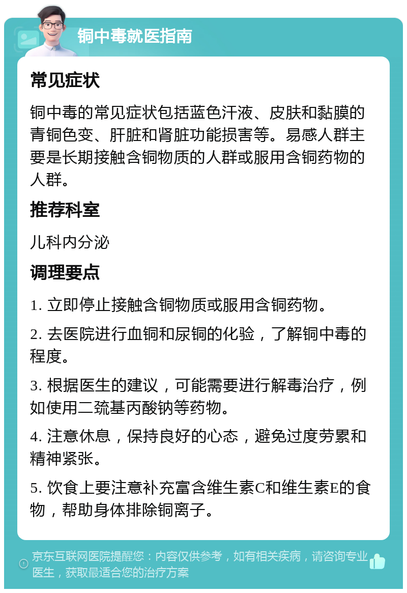 铜中毒就医指南 常见症状 铜中毒的常见症状包括蓝色汗液、皮肤和黏膜的青铜色变、肝脏和肾脏功能损害等。易感人群主要是长期接触含铜物质的人群或服用含铜药物的人群。 推荐科室 儿科内分泌 调理要点 1. 立即停止接触含铜物质或服用含铜药物。 2. 去医院进行血铜和尿铜的化验，了解铜中毒的程度。 3. 根据医生的建议，可能需要进行解毒治疗，例如使用二巯基丙酸钠等药物。 4. 注意休息，保持良好的心态，避免过度劳累和精神紧张。 5. 饮食上要注意补充富含维生素C和维生素E的食物，帮助身体排除铜离子。