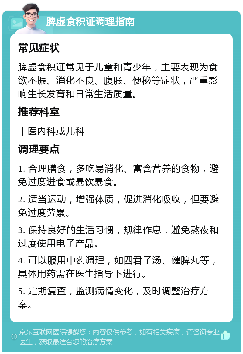 脾虚食积证调理指南 常见症状 脾虚食积证常见于儿童和青少年，主要表现为食欲不振、消化不良、腹胀、便秘等症状，严重影响生长发育和日常生活质量。 推荐科室 中医内科或儿科 调理要点 1. 合理膳食，多吃易消化、富含营养的食物，避免过度进食或暴饮暴食。 2. 适当运动，增强体质，促进消化吸收，但要避免过度劳累。 3. 保持良好的生活习惯，规律作息，避免熬夜和过度使用电子产品。 4. 可以服用中药调理，如四君子汤、健脾丸等，具体用药需在医生指导下进行。 5. 定期复查，监测病情变化，及时调整治疗方案。