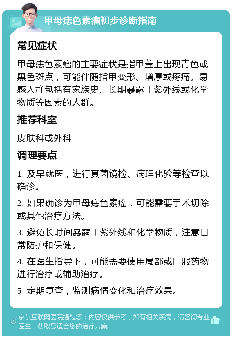 甲母痣色素瘤初步诊断指南 常见症状 甲母痣色素瘤的主要症状是指甲盖上出现青色或黑色斑点，可能伴随指甲变形、增厚或疼痛。易感人群包括有家族史、长期暴露于紫外线或化学物质等因素的人群。 推荐科室 皮肤科或外科 调理要点 1. 及早就医，进行真菌镜检、病理化验等检查以确诊。 2. 如果确诊为甲母痣色素瘤，可能需要手术切除或其他治疗方法。 3. 避免长时间暴露于紫外线和化学物质，注意日常防护和保健。 4. 在医生指导下，可能需要使用局部或口服药物进行治疗或辅助治疗。 5. 定期复查，监测病情变化和治疗效果。