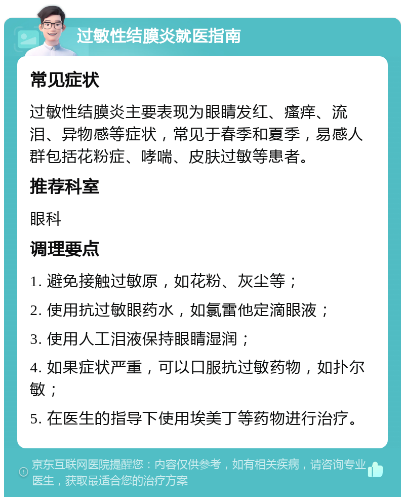 过敏性结膜炎就医指南 常见症状 过敏性结膜炎主要表现为眼睛发红、瘙痒、流泪、异物感等症状，常见于春季和夏季，易感人群包括花粉症、哮喘、皮肤过敏等患者。 推荐科室 眼科 调理要点 1. 避免接触过敏原，如花粉、灰尘等； 2. 使用抗过敏眼药水，如氯雷他定滴眼液； 3. 使用人工泪液保持眼睛湿润； 4. 如果症状严重，可以口服抗过敏药物，如扑尔敏； 5. 在医生的指导下使用埃美丁等药物进行治疗。