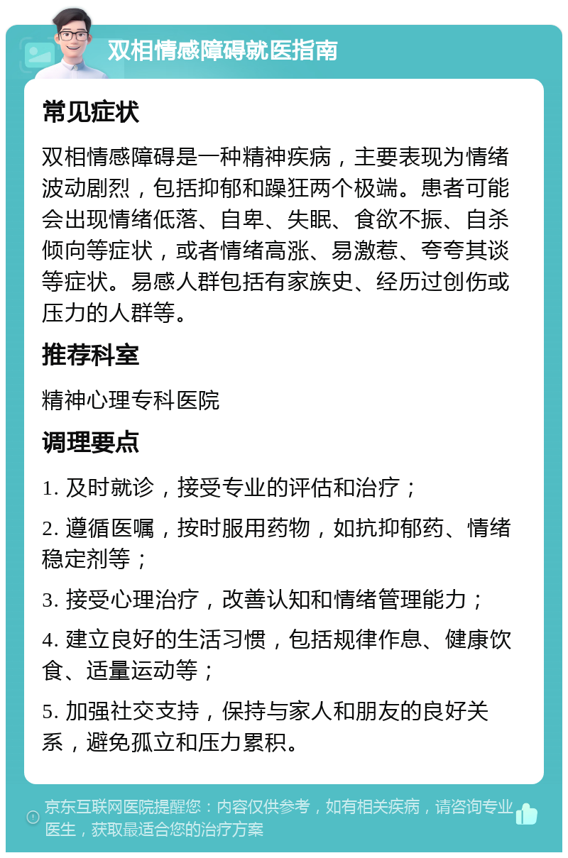 双相情感障碍就医指南 常见症状 双相情感障碍是一种精神疾病，主要表现为情绪波动剧烈，包括抑郁和躁狂两个极端。患者可能会出现情绪低落、自卑、失眠、食欲不振、自杀倾向等症状，或者情绪高涨、易激惹、夸夸其谈等症状。易感人群包括有家族史、经历过创伤或压力的人群等。 推荐科室 精神心理专科医院 调理要点 1. 及时就诊，接受专业的评估和治疗； 2. 遵循医嘱，按时服用药物，如抗抑郁药、情绪稳定剂等； 3. 接受心理治疗，改善认知和情绪管理能力； 4. 建立良好的生活习惯，包括规律作息、健康饮食、适量运动等； 5. 加强社交支持，保持与家人和朋友的良好关系，避免孤立和压力累积。