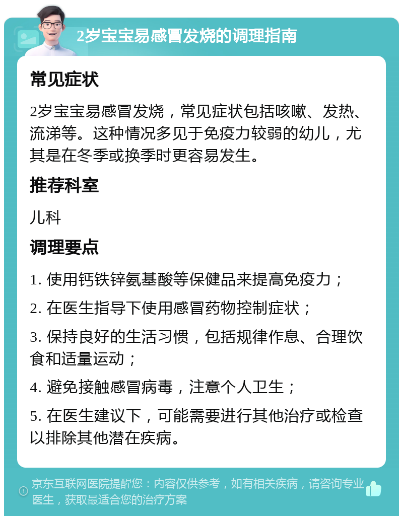 2岁宝宝易感冒发烧的调理指南 常见症状 2岁宝宝易感冒发烧，常见症状包括咳嗽、发热、流涕等。这种情况多见于免疫力较弱的幼儿，尤其是在冬季或换季时更容易发生。 推荐科室 儿科 调理要点 1. 使用钙铁锌氨基酸等保健品来提高免疫力； 2. 在医生指导下使用感冒药物控制症状； 3. 保持良好的生活习惯，包括规律作息、合理饮食和适量运动； 4. 避免接触感冒病毒，注意个人卫生； 5. 在医生建议下，可能需要进行其他治疗或检查以排除其他潜在疾病。