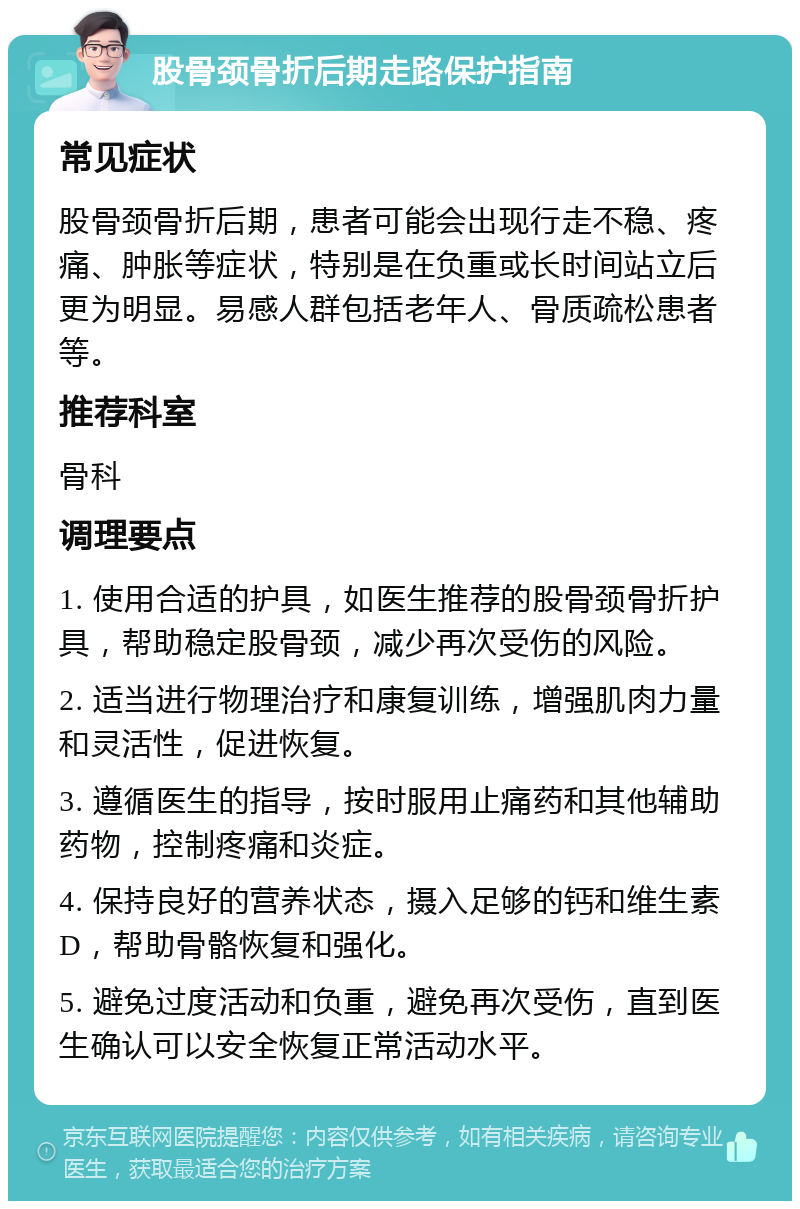 股骨颈骨折后期走路保护指南 常见症状 股骨颈骨折后期，患者可能会出现行走不稳、疼痛、肿胀等症状，特别是在负重或长时间站立后更为明显。易感人群包括老年人、骨质疏松患者等。 推荐科室 骨科 调理要点 1. 使用合适的护具，如医生推荐的股骨颈骨折护具，帮助稳定股骨颈，减少再次受伤的风险。 2. 适当进行物理治疗和康复训练，增强肌肉力量和灵活性，促进恢复。 3. 遵循医生的指导，按时服用止痛药和其他辅助药物，控制疼痛和炎症。 4. 保持良好的营养状态，摄入足够的钙和维生素D，帮助骨骼恢复和强化。 5. 避免过度活动和负重，避免再次受伤，直到医生确认可以安全恢复正常活动水平。