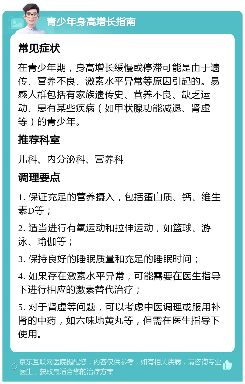 青少年身高增长指南 常见症状 在青少年期，身高增长缓慢或停滞可能是由于遗传、营养不良、激素水平异常等原因引起的。易感人群包括有家族遗传史、营养不良、缺乏运动、患有某些疾病（如甲状腺功能减退、肾虚等）的青少年。 推荐科室 儿科、内分泌科、营养科 调理要点 1. 保证充足的营养摄入，包括蛋白质、钙、维生素D等； 2. 适当进行有氧运动和拉伸运动，如篮球、游泳、瑜伽等； 3. 保持良好的睡眠质量和充足的睡眠时间； 4. 如果存在激素水平异常，可能需要在医生指导下进行相应的激素替代治疗； 5. 对于肾虚等问题，可以考虑中医调理或服用补肾的中药，如六味地黄丸等，但需在医生指导下使用。