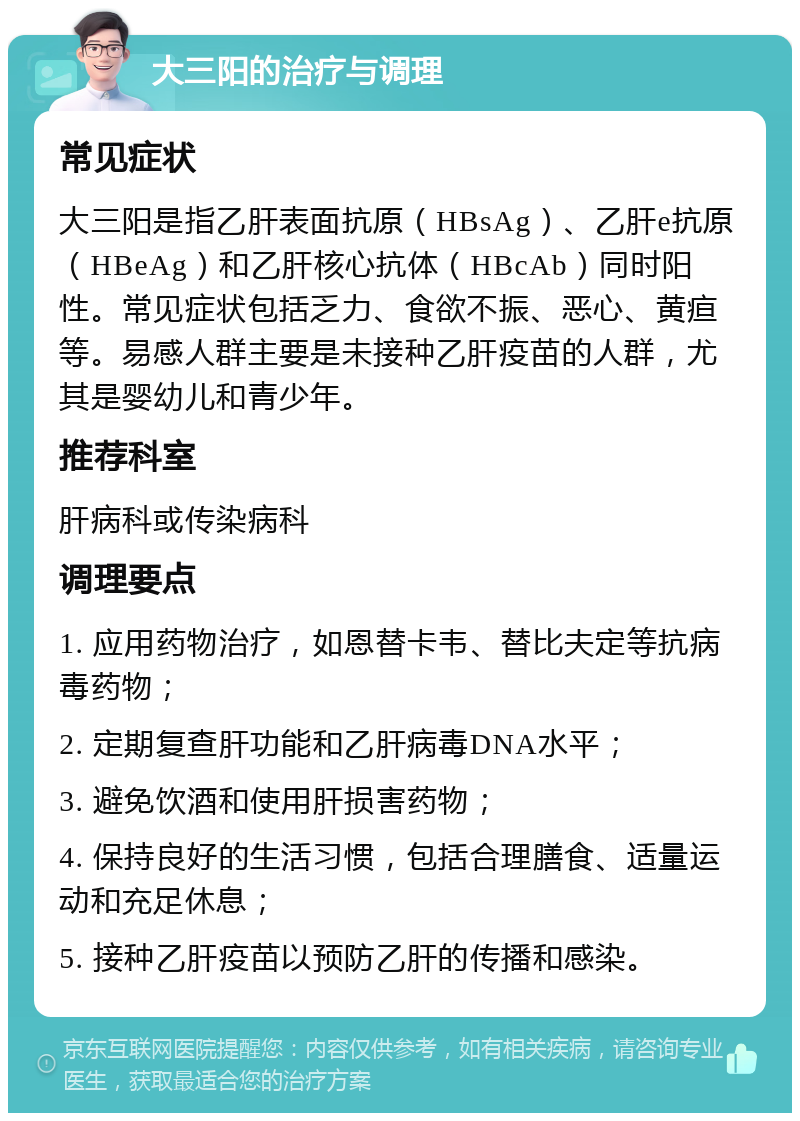 大三阳的治疗与调理 常见症状 大三阳是指乙肝表面抗原（HBsAg）、乙肝e抗原（HBeAg）和乙肝核心抗体（HBcAb）同时阳性。常见症状包括乏力、食欲不振、恶心、黄疸等。易感人群主要是未接种乙肝疫苗的人群，尤其是婴幼儿和青少年。 推荐科室 肝病科或传染病科 调理要点 1. 应用药物治疗，如恩替卡韦、替比夫定等抗病毒药物； 2. 定期复查肝功能和乙肝病毒DNA水平； 3. 避免饮酒和使用肝损害药物； 4. 保持良好的生活习惯，包括合理膳食、适量运动和充足休息； 5. 接种乙肝疫苗以预防乙肝的传播和感染。