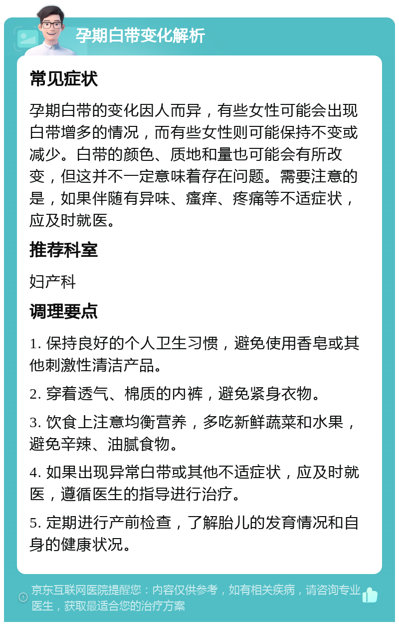 孕期白带变化解析 常见症状 孕期白带的变化因人而异，有些女性可能会出现白带增多的情况，而有些女性则可能保持不变或减少。白带的颜色、质地和量也可能会有所改变，但这并不一定意味着存在问题。需要注意的是，如果伴随有异味、瘙痒、疼痛等不适症状，应及时就医。 推荐科室 妇产科 调理要点 1. 保持良好的个人卫生习惯，避免使用香皂或其他刺激性清洁产品。 2. 穿着透气、棉质的内裤，避免紧身衣物。 3. 饮食上注意均衡营养，多吃新鲜蔬菜和水果，避免辛辣、油腻食物。 4. 如果出现异常白带或其他不适症状，应及时就医，遵循医生的指导进行治疗。 5. 定期进行产前检查，了解胎儿的发育情况和自身的健康状况。