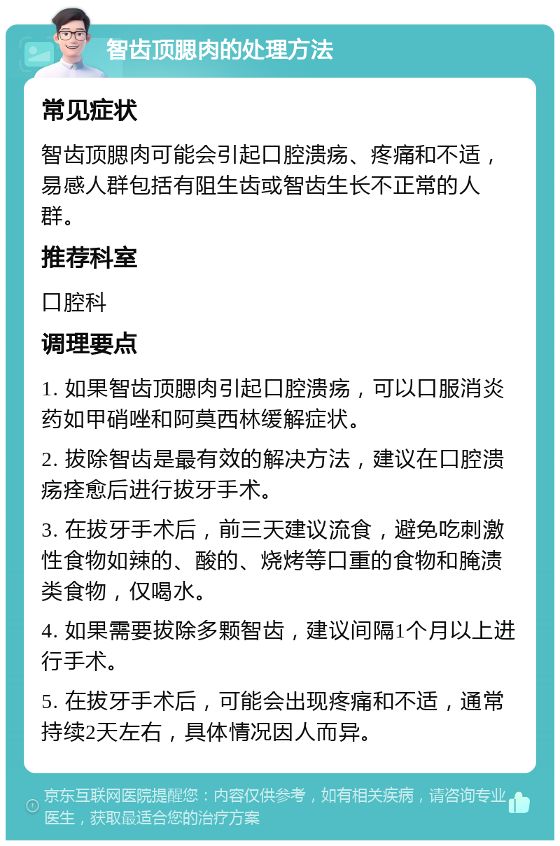 智齿顶腮肉的处理方法 常见症状 智齿顶腮肉可能会引起口腔溃疡、疼痛和不适，易感人群包括有阻生齿或智齿生长不正常的人群。 推荐科室 口腔科 调理要点 1. 如果智齿顶腮肉引起口腔溃疡，可以口服消炎药如甲硝唑和阿莫西林缓解症状。 2. 拔除智齿是最有效的解决方法，建议在口腔溃疡痊愈后进行拔牙手术。 3. 在拔牙手术后，前三天建议流食，避免吃刺激性食物如辣的、酸的、烧烤等口重的食物和腌渍类食物，仅喝水。 4. 如果需要拔除多颗智齿，建议间隔1个月以上进行手术。 5. 在拔牙手术后，可能会出现疼痛和不适，通常持续2天左右，具体情况因人而异。