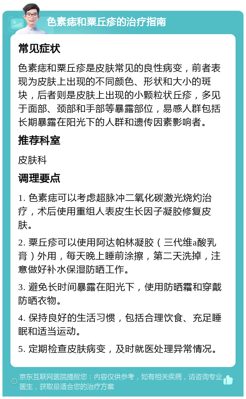 色素痣和粟丘疹的治疗指南 常见症状 色素痣和粟丘疹是皮肤常见的良性病变，前者表现为皮肤上出现的不同颜色、形状和大小的斑块，后者则是皮肤上出现的小颗粒状丘疹，多见于面部、颈部和手部等暴露部位，易感人群包括长期暴露在阳光下的人群和遗传因素影响者。 推荐科室 皮肤科 调理要点 1. 色素痣可以考虑超脉冲二氧化碳激光烧灼治疗，术后使用重组人表皮生长因子凝胶修复皮肤。 2. 粟丘疹可以使用阿达帕林凝胶（三代维a酸乳膏）外用，每天晚上睡前涂擦，第二天洗掉，注意做好补水保湿防晒工作。 3. 避免长时间暴露在阳光下，使用防晒霜和穿戴防晒衣物。 4. 保持良好的生活习惯，包括合理饮食、充足睡眠和适当运动。 5. 定期检查皮肤病变，及时就医处理异常情况。