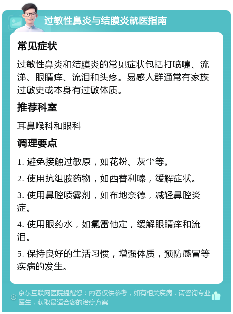 过敏性鼻炎与结膜炎就医指南 常见症状 过敏性鼻炎和结膜炎的常见症状包括打喷嚏、流涕、眼睛痒、流泪和头疼。易感人群通常有家族过敏史或本身有过敏体质。 推荐科室 耳鼻喉科和眼科 调理要点 1. 避免接触过敏原，如花粉、灰尘等。 2. 使用抗组胺药物，如西替利嗪，缓解症状。 3. 使用鼻腔喷雾剂，如布地奈德，减轻鼻腔炎症。 4. 使用眼药水，如氯雷他定，缓解眼睛痒和流泪。 5. 保持良好的生活习惯，增强体质，预防感冒等疾病的发生。