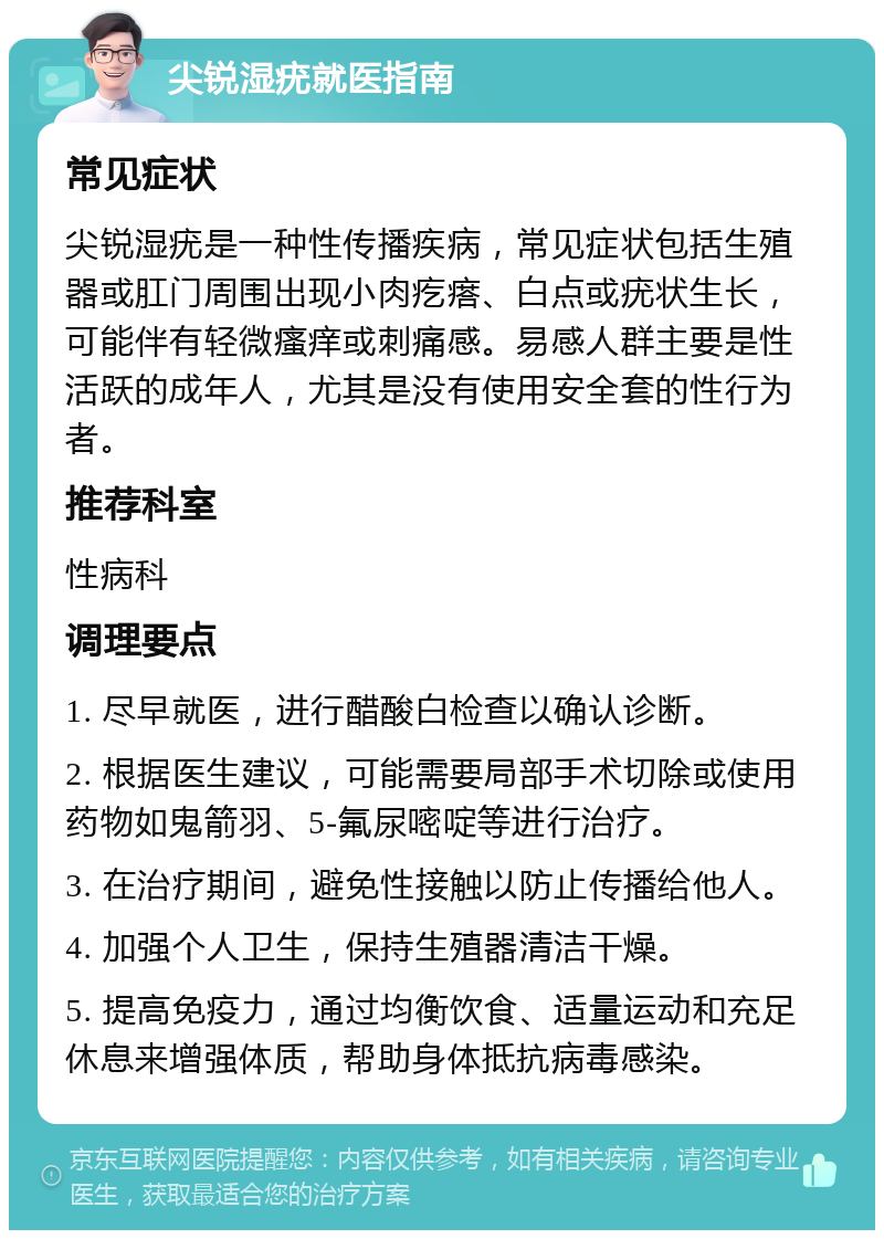 尖锐湿疣就医指南 常见症状 尖锐湿疣是一种性传播疾病，常见症状包括生殖器或肛门周围出现小肉疙瘩、白点或疣状生长，可能伴有轻微瘙痒或刺痛感。易感人群主要是性活跃的成年人，尤其是没有使用安全套的性行为者。 推荐科室 性病科 调理要点 1. 尽早就医，进行醋酸白检查以确认诊断。 2. 根据医生建议，可能需要局部手术切除或使用药物如鬼箭羽、5-氟尿嘧啶等进行治疗。 3. 在治疗期间，避免性接触以防止传播给他人。 4. 加强个人卫生，保持生殖器清洁干燥。 5. 提高免疫力，通过均衡饮食、适量运动和充足休息来增强体质，帮助身体抵抗病毒感染。