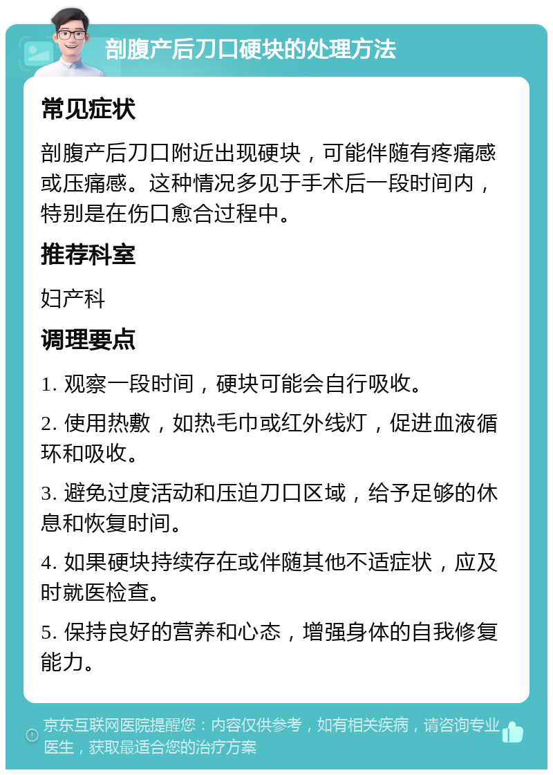 剖腹产后刀口硬块的处理方法 常见症状 剖腹产后刀口附近出现硬块，可能伴随有疼痛感或压痛感。这种情况多见于手术后一段时间内，特别是在伤口愈合过程中。 推荐科室 妇产科 调理要点 1. 观察一段时间，硬块可能会自行吸收。 2. 使用热敷，如热毛巾或红外线灯，促进血液循环和吸收。 3. 避免过度活动和压迫刀口区域，给予足够的休息和恢复时间。 4. 如果硬块持续存在或伴随其他不适症状，应及时就医检查。 5. 保持良好的营养和心态，增强身体的自我修复能力。