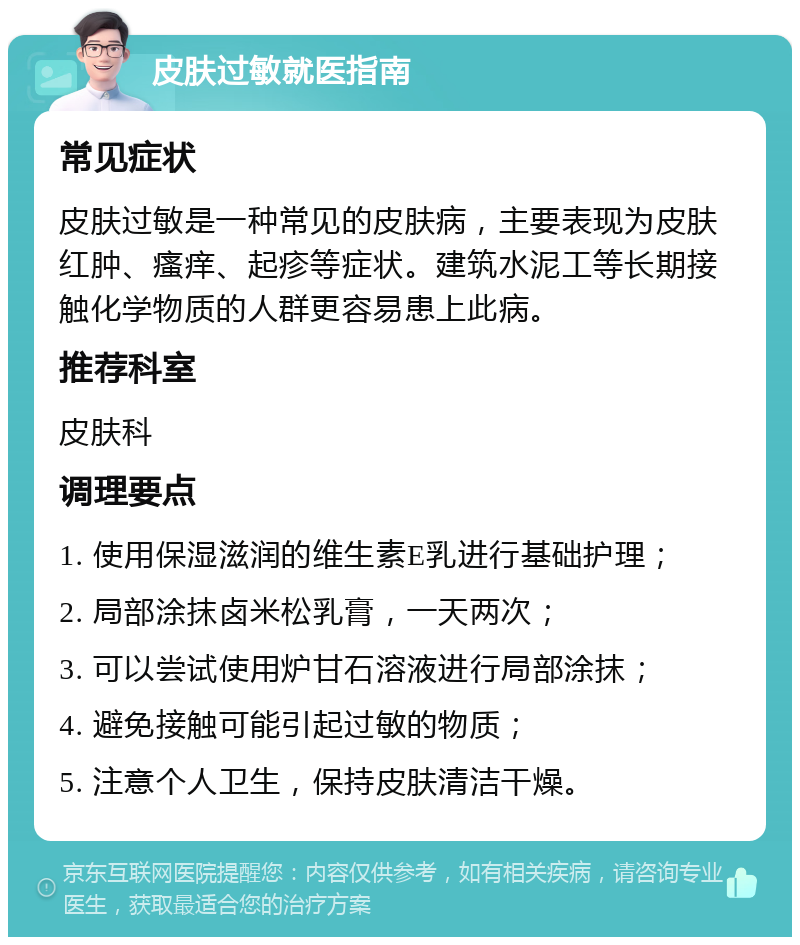 皮肤过敏就医指南 常见症状 皮肤过敏是一种常见的皮肤病，主要表现为皮肤红肿、瘙痒、起疹等症状。建筑水泥工等长期接触化学物质的人群更容易患上此病。 推荐科室 皮肤科 调理要点 1. 使用保湿滋润的维生素E乳进行基础护理； 2. 局部涂抹卤米松乳膏，一天两次； 3. 可以尝试使用炉甘石溶液进行局部涂抹； 4. 避免接触可能引起过敏的物质； 5. 注意个人卫生，保持皮肤清洁干燥。