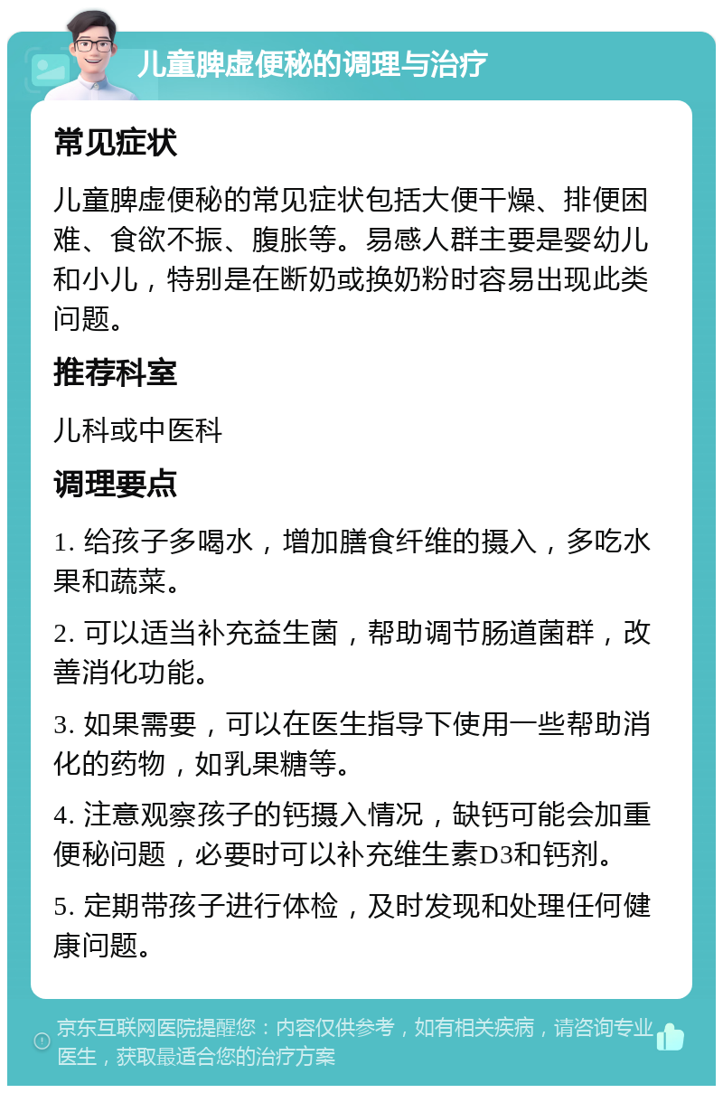 儿童脾虚便秘的调理与治疗 常见症状 儿童脾虚便秘的常见症状包括大便干燥、排便困难、食欲不振、腹胀等。易感人群主要是婴幼儿和小儿，特别是在断奶或换奶粉时容易出现此类问题。 推荐科室 儿科或中医科 调理要点 1. 给孩子多喝水，增加膳食纤维的摄入，多吃水果和蔬菜。 2. 可以适当补充益生菌，帮助调节肠道菌群，改善消化功能。 3. 如果需要，可以在医生指导下使用一些帮助消化的药物，如乳果糖等。 4. 注意观察孩子的钙摄入情况，缺钙可能会加重便秘问题，必要时可以补充维生素D3和钙剂。 5. 定期带孩子进行体检，及时发现和处理任何健康问题。