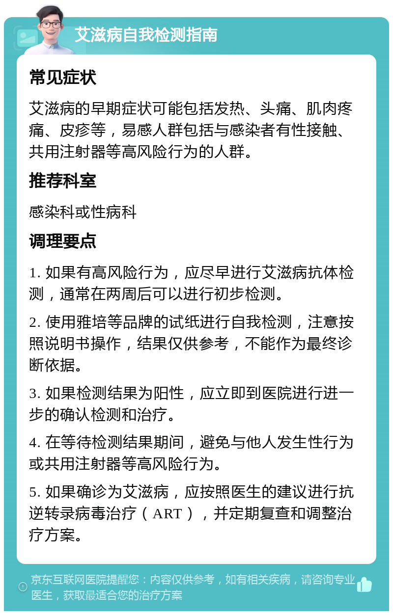 艾滋病自我检测指南 常见症状 艾滋病的早期症状可能包括发热、头痛、肌肉疼痛、皮疹等，易感人群包括与感染者有性接触、共用注射器等高风险行为的人群。 推荐科室 感染科或性病科 调理要点 1. 如果有高风险行为，应尽早进行艾滋病抗体检测，通常在两周后可以进行初步检测。 2. 使用雅培等品牌的试纸进行自我检测，注意按照说明书操作，结果仅供参考，不能作为最终诊断依据。 3. 如果检测结果为阳性，应立即到医院进行进一步的确认检测和治疗。 4. 在等待检测结果期间，避免与他人发生性行为或共用注射器等高风险行为。 5. 如果确诊为艾滋病，应按照医生的建议进行抗逆转录病毒治疗（ART），并定期复查和调整治疗方案。