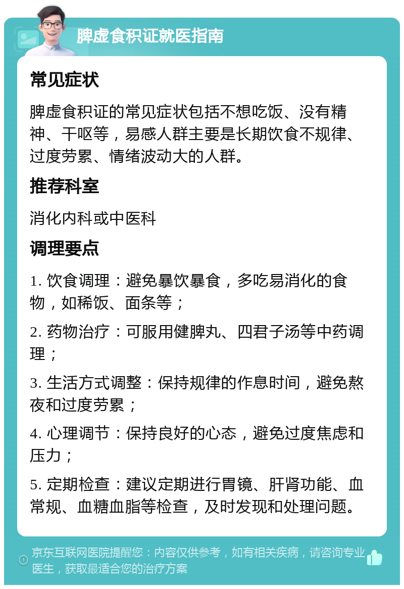 脾虚食积证就医指南 常见症状 脾虚食积证的常见症状包括不想吃饭、没有精神、干呕等，易感人群主要是长期饮食不规律、过度劳累、情绪波动大的人群。 推荐科室 消化内科或中医科 调理要点 1. 饮食调理：避免暴饮暴食，多吃易消化的食物，如稀饭、面条等； 2. 药物治疗：可服用健脾丸、四君子汤等中药调理； 3. 生活方式调整：保持规律的作息时间，避免熬夜和过度劳累； 4. 心理调节：保持良好的心态，避免过度焦虑和压力； 5. 定期检查：建议定期进行胃镜、肝肾功能、血常规、血糖血脂等检查，及时发现和处理问题。