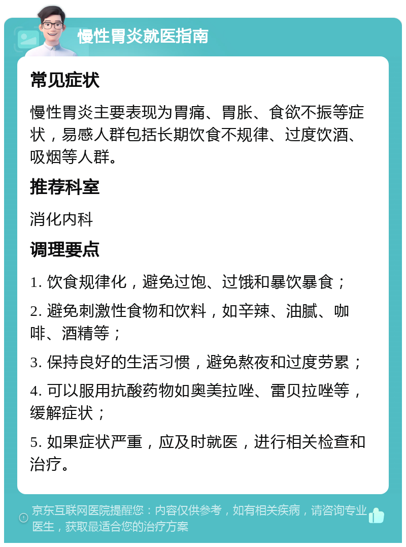 慢性胃炎就医指南 常见症状 慢性胃炎主要表现为胃痛、胃胀、食欲不振等症状，易感人群包括长期饮食不规律、过度饮酒、吸烟等人群。 推荐科室 消化内科 调理要点 1. 饮食规律化，避免过饱、过饿和暴饮暴食； 2. 避免刺激性食物和饮料，如辛辣、油腻、咖啡、酒精等； 3. 保持良好的生活习惯，避免熬夜和过度劳累； 4. 可以服用抗酸药物如奥美拉唑、雷贝拉唑等，缓解症状； 5. 如果症状严重，应及时就医，进行相关检查和治疗。