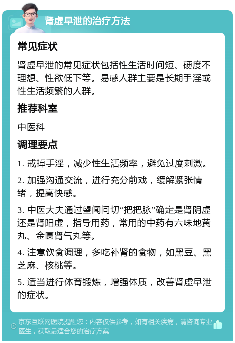 肾虚早泄的治疗方法 常见症状 肾虚早泄的常见症状包括性生活时间短、硬度不理想、性欲低下等。易感人群主要是长期手淫或性生活频繁的人群。 推荐科室 中医科 调理要点 1. 戒掉手淫，减少性生活频率，避免过度刺激。 2. 加强沟通交流，进行充分前戏，缓解紧张情绪，提高快感。 3. 中医大夫通过望闻问切“把把脉”确定是肾阴虚还是肾阳虚，指导用药，常用的中药有六味地黄丸、金匮肾气丸等。 4. 注意饮食调理，多吃补肾的食物，如黑豆、黑芝麻、核桃等。 5. 适当进行体育锻炼，增强体质，改善肾虚早泄的症状。