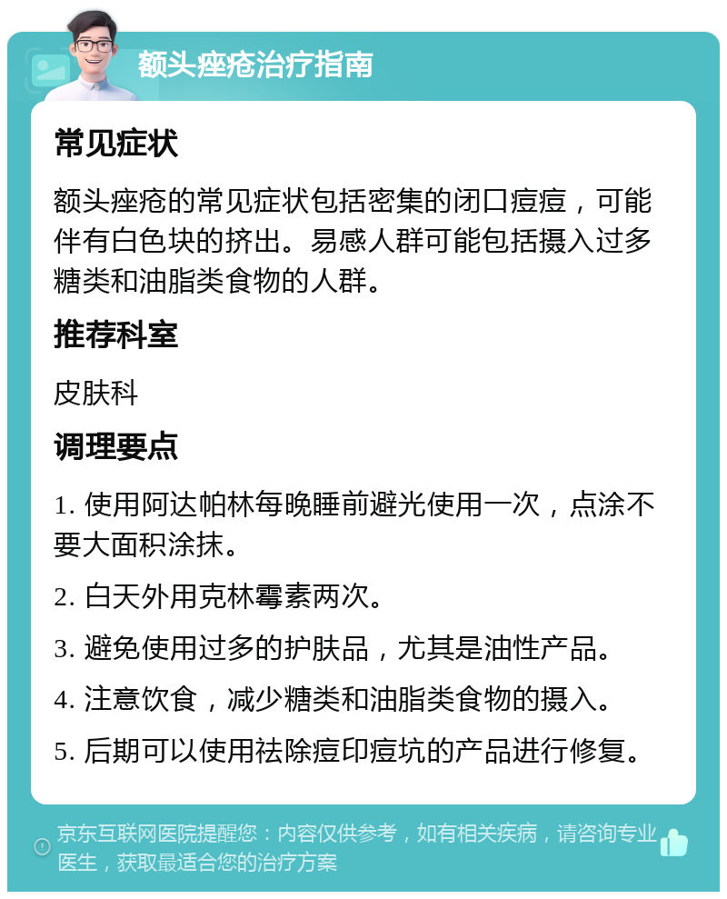 额头痤疮治疗指南 常见症状 额头痤疮的常见症状包括密集的闭口痘痘，可能伴有白色块的挤出。易感人群可能包括摄入过多糖类和油脂类食物的人群。 推荐科室 皮肤科 调理要点 1. 使用阿达帕林每晚睡前避光使用一次，点涂不要大面积涂抹。 2. 白天外用克林霉素两次。 3. 避免使用过多的护肤品，尤其是油性产品。 4. 注意饮食，减少糖类和油脂类食物的摄入。 5. 后期可以使用祛除痘印痘坑的产品进行修复。