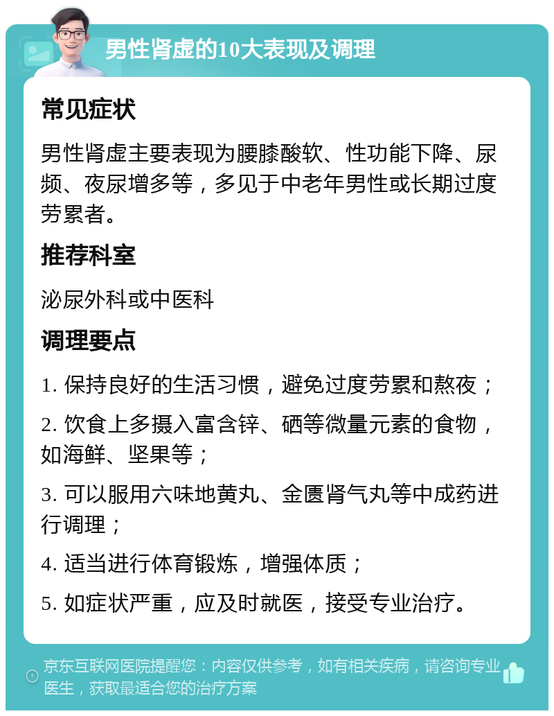 男性肾虚的10大表现及调理 常见症状 男性肾虚主要表现为腰膝酸软、性功能下降、尿频、夜尿增多等，多见于中老年男性或长期过度劳累者。 推荐科室 泌尿外科或中医科 调理要点 1. 保持良好的生活习惯，避免过度劳累和熬夜； 2. 饮食上多摄入富含锌、硒等微量元素的食物，如海鲜、坚果等； 3. 可以服用六味地黄丸、金匮肾气丸等中成药进行调理； 4. 适当进行体育锻炼，增强体质； 5. 如症状严重，应及时就医，接受专业治疗。