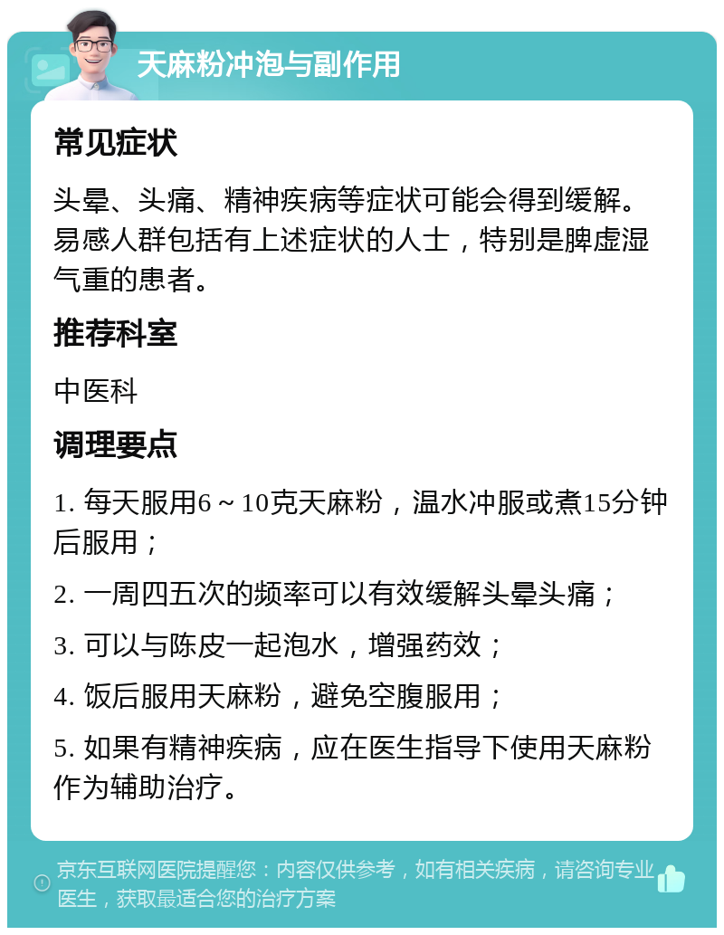 天麻粉冲泡与副作用 常见症状 头晕、头痛、精神疾病等症状可能会得到缓解。易感人群包括有上述症状的人士，特别是脾虚湿气重的患者。 推荐科室 中医科 调理要点 1. 每天服用6～10克天麻粉，温水冲服或煮15分钟后服用； 2. 一周四五次的频率可以有效缓解头晕头痛； 3. 可以与陈皮一起泡水，增强药效； 4. 饭后服用天麻粉，避免空腹服用； 5. 如果有精神疾病，应在医生指导下使用天麻粉作为辅助治疗。