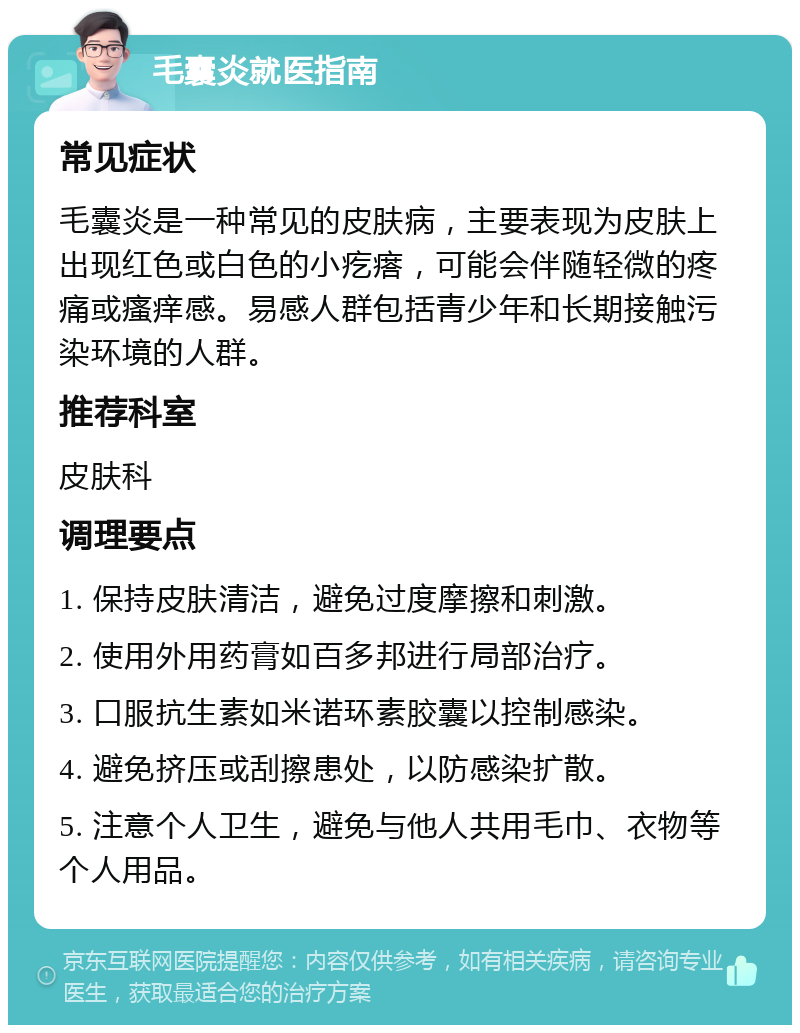 毛囊炎就医指南 常见症状 毛囊炎是一种常见的皮肤病，主要表现为皮肤上出现红色或白色的小疙瘩，可能会伴随轻微的疼痛或瘙痒感。易感人群包括青少年和长期接触污染环境的人群。 推荐科室 皮肤科 调理要点 1. 保持皮肤清洁，避免过度摩擦和刺激。 2. 使用外用药膏如百多邦进行局部治疗。 3. 口服抗生素如米诺环素胶囊以控制感染。 4. 避免挤压或刮擦患处，以防感染扩散。 5. 注意个人卫生，避免与他人共用毛巾、衣物等个人用品。