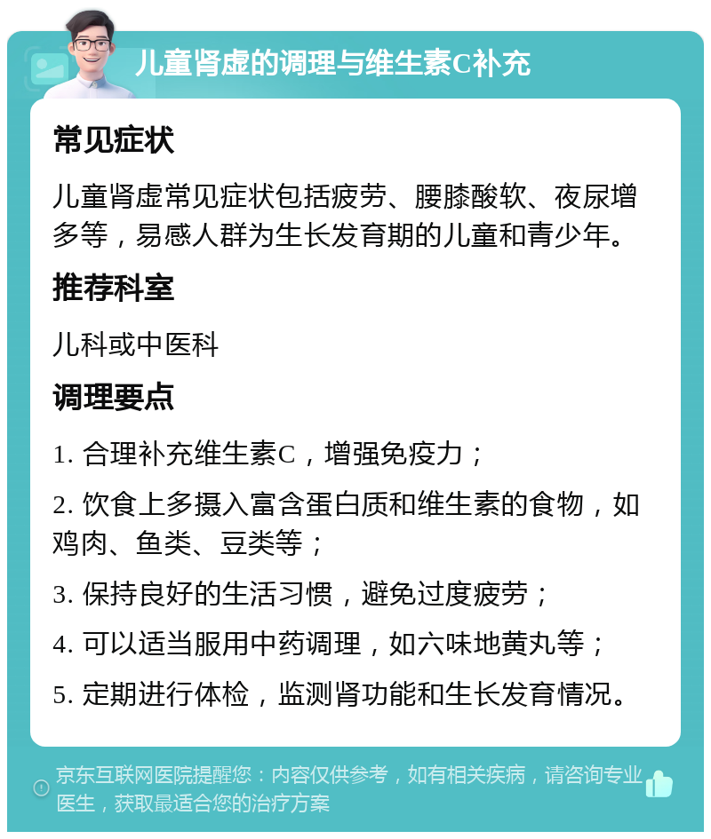 儿童肾虚的调理与维生素C补充 常见症状 儿童肾虚常见症状包括疲劳、腰膝酸软、夜尿增多等，易感人群为生长发育期的儿童和青少年。 推荐科室 儿科或中医科 调理要点 1. 合理补充维生素C，增强免疫力； 2. 饮食上多摄入富含蛋白质和维生素的食物，如鸡肉、鱼类、豆类等； 3. 保持良好的生活习惯，避免过度疲劳； 4. 可以适当服用中药调理，如六味地黄丸等； 5. 定期进行体检，监测肾功能和生长发育情况。