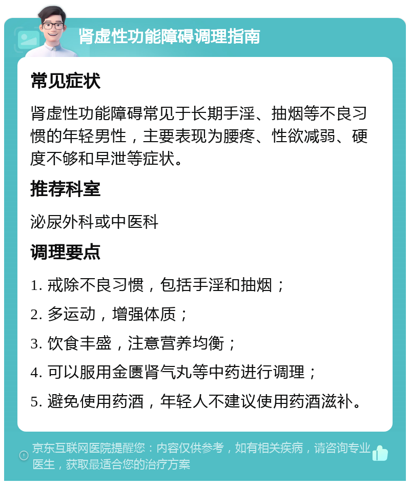 肾虚性功能障碍调理指南 常见症状 肾虚性功能障碍常见于长期手淫、抽烟等不良习惯的年轻男性，主要表现为腰疼、性欲减弱、硬度不够和早泄等症状。 推荐科室 泌尿外科或中医科 调理要点 1. 戒除不良习惯，包括手淫和抽烟； 2. 多运动，增强体质； 3. 饮食丰盛，注意营养均衡； 4. 可以服用金匮肾气丸等中药进行调理； 5. 避免使用药酒，年轻人不建议使用药酒滋补。