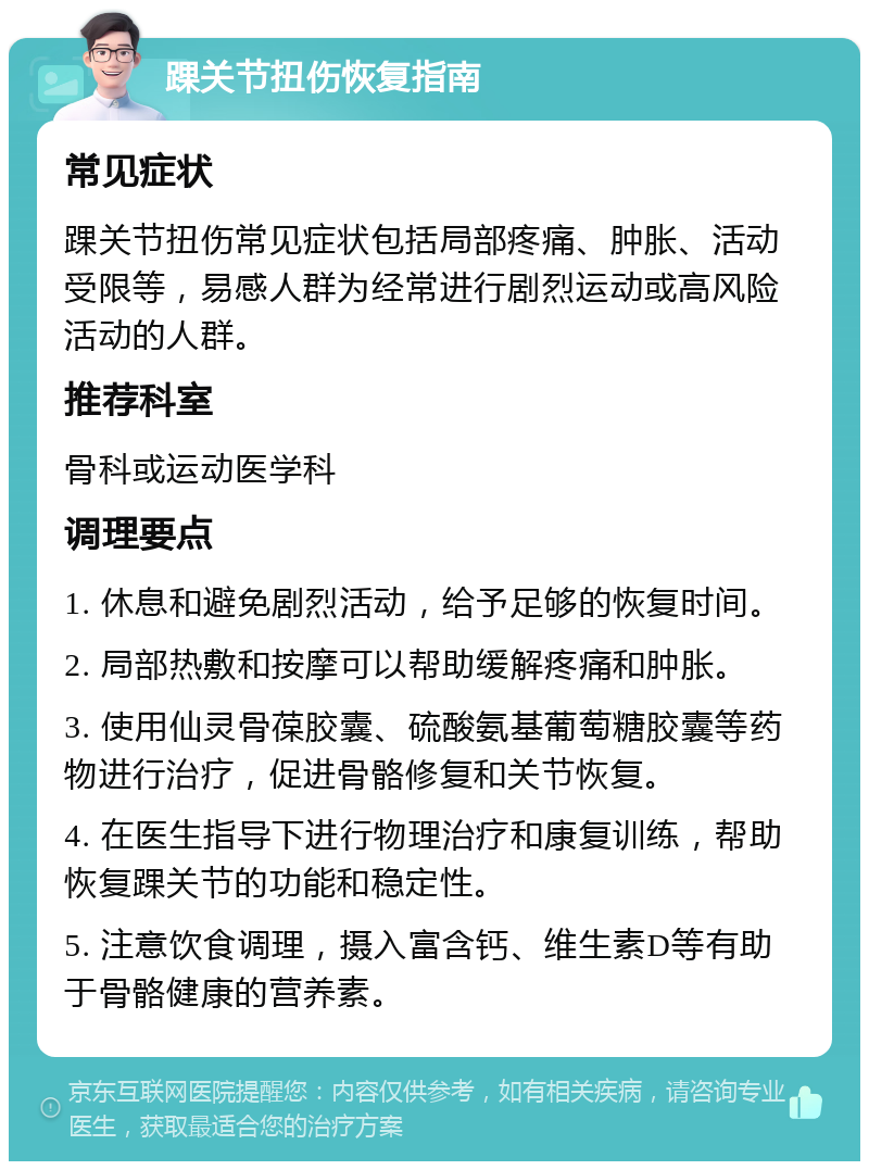 踝关节扭伤恢复指南 常见症状 踝关节扭伤常见症状包括局部疼痛、肿胀、活动受限等，易感人群为经常进行剧烈运动或高风险活动的人群。 推荐科室 骨科或运动医学科 调理要点 1. 休息和避免剧烈活动，给予足够的恢复时间。 2. 局部热敷和按摩可以帮助缓解疼痛和肿胀。 3. 使用仙灵骨葆胶囊、硫酸氨基葡萄糖胶囊等药物进行治疗，促进骨骼修复和关节恢复。 4. 在医生指导下进行物理治疗和康复训练，帮助恢复踝关节的功能和稳定性。 5. 注意饮食调理，摄入富含钙、维生素D等有助于骨骼健康的营养素。