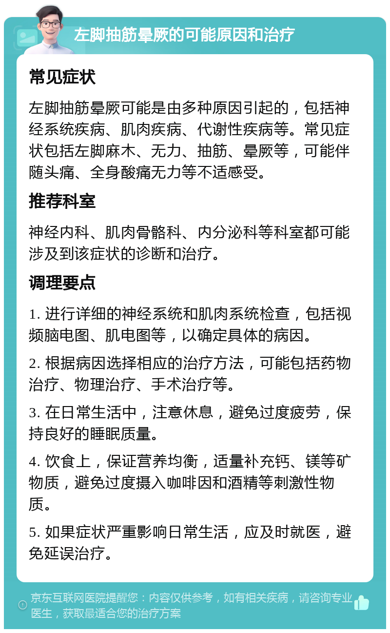 左脚抽筋晕厥的可能原因和治疗 常见症状 左脚抽筋晕厥可能是由多种原因引起的，包括神经系统疾病、肌肉疾病、代谢性疾病等。常见症状包括左脚麻木、无力、抽筋、晕厥等，可能伴随头痛、全身酸痛无力等不适感受。 推荐科室 神经内科、肌肉骨骼科、内分泌科等科室都可能涉及到该症状的诊断和治疗。 调理要点 1. 进行详细的神经系统和肌肉系统检查，包括视频脑电图、肌电图等，以确定具体的病因。 2. 根据病因选择相应的治疗方法，可能包括药物治疗、物理治疗、手术治疗等。 3. 在日常生活中，注意休息，避免过度疲劳，保持良好的睡眠质量。 4. 饮食上，保证营养均衡，适量补充钙、镁等矿物质，避免过度摄入咖啡因和酒精等刺激性物质。 5. 如果症状严重影响日常生活，应及时就医，避免延误治疗。