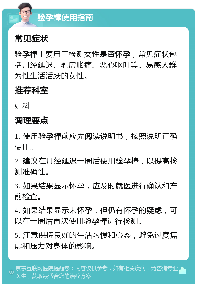 验孕棒使用指南 常见症状 验孕棒主要用于检测女性是否怀孕，常见症状包括月经延迟、乳房胀痛、恶心呕吐等。易感人群为性生活活跃的女性。 推荐科室 妇科 调理要点 1. 使用验孕棒前应先阅读说明书，按照说明正确使用。 2. 建议在月经延迟一周后使用验孕棒，以提高检测准确性。 3. 如果结果显示怀孕，应及时就医进行确认和产前检查。 4. 如果结果显示未怀孕，但仍有怀孕的疑虑，可以在一周后再次使用验孕棒进行检测。 5. 注意保持良好的生活习惯和心态，避免过度焦虑和压力对身体的影响。