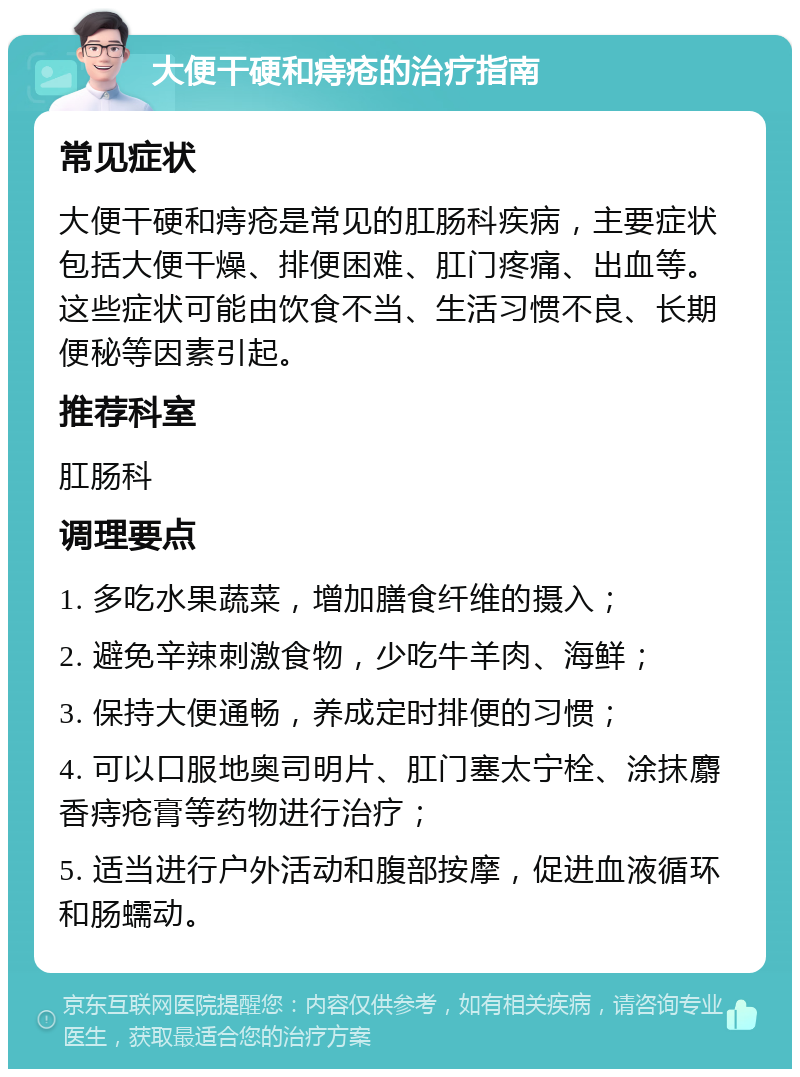 大便干硬和痔疮的治疗指南 常见症状 大便干硬和痔疮是常见的肛肠科疾病，主要症状包括大便干燥、排便困难、肛门疼痛、出血等。这些症状可能由饮食不当、生活习惯不良、长期便秘等因素引起。 推荐科室 肛肠科 调理要点 1. 多吃水果蔬菜，增加膳食纤维的摄入； 2. 避免辛辣刺激食物，少吃牛羊肉、海鲜； 3. 保持大便通畅，养成定时排便的习惯； 4. 可以口服地奥司明片、肛门塞太宁栓、涂抹麝香痔疮膏等药物进行治疗； 5. 适当进行户外活动和腹部按摩，促进血液循环和肠蠕动。