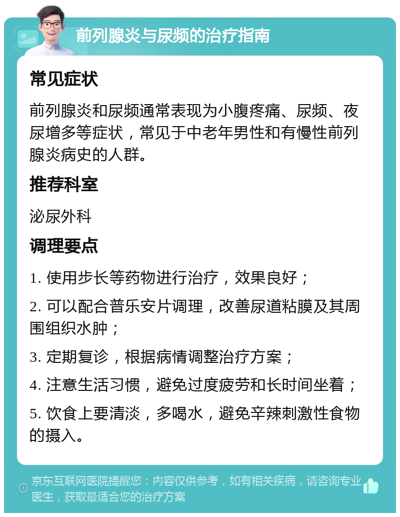 前列腺炎与尿频的治疗指南 常见症状 前列腺炎和尿频通常表现为小腹疼痛、尿频、夜尿增多等症状，常见于中老年男性和有慢性前列腺炎病史的人群。 推荐科室 泌尿外科 调理要点 1. 使用步长等药物进行治疗，效果良好； 2. 可以配合普乐安片调理，改善尿道粘膜及其周围组织水肿； 3. 定期复诊，根据病情调整治疗方案； 4. 注意生活习惯，避免过度疲劳和长时间坐着； 5. 饮食上要清淡，多喝水，避免辛辣刺激性食物的摄入。