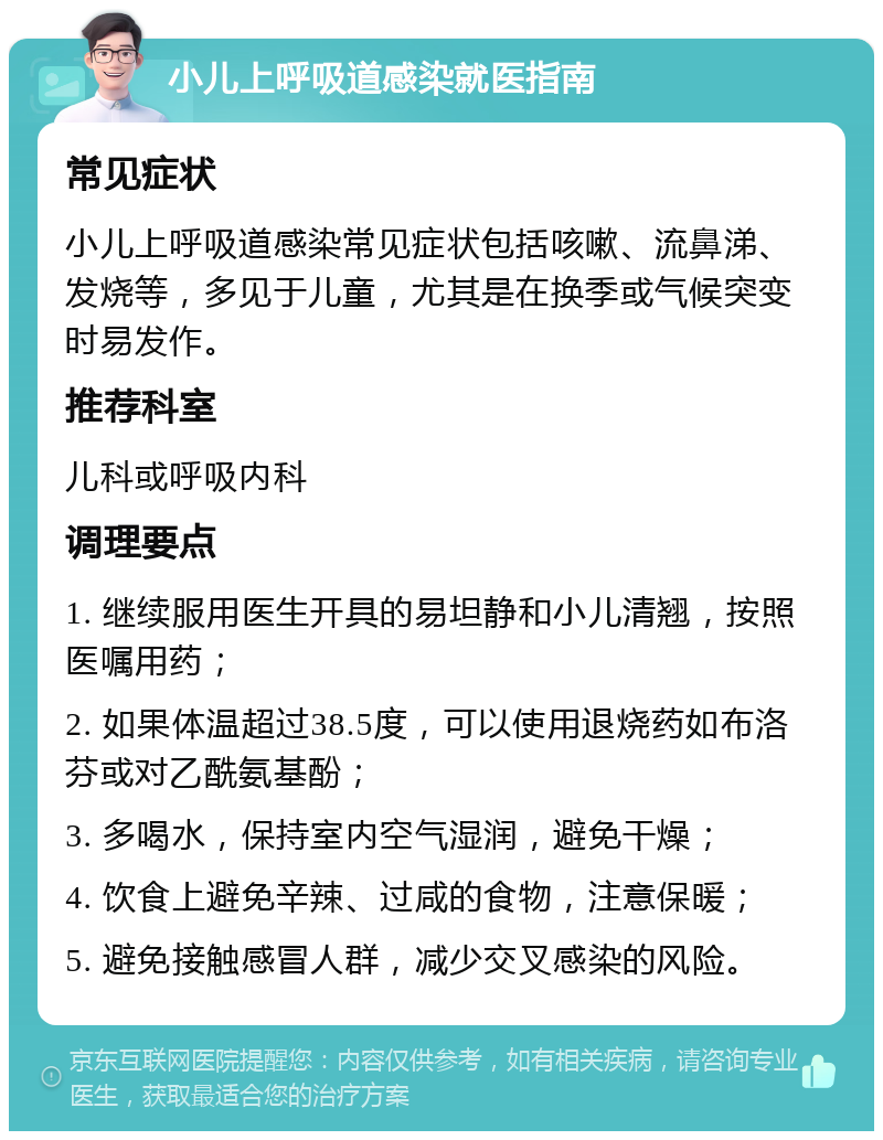 小儿上呼吸道感染就医指南 常见症状 小儿上呼吸道感染常见症状包括咳嗽、流鼻涕、发烧等，多见于儿童，尤其是在换季或气候突变时易发作。 推荐科室 儿科或呼吸内科 调理要点 1. 继续服用医生开具的易坦静和小儿清翘，按照医嘱用药； 2. 如果体温超过38.5度，可以使用退烧药如布洛芬或对乙酰氨基酚； 3. 多喝水，保持室内空气湿润，避免干燥； 4. 饮食上避免辛辣、过咸的食物，注意保暖； 5. 避免接触感冒人群，减少交叉感染的风险。