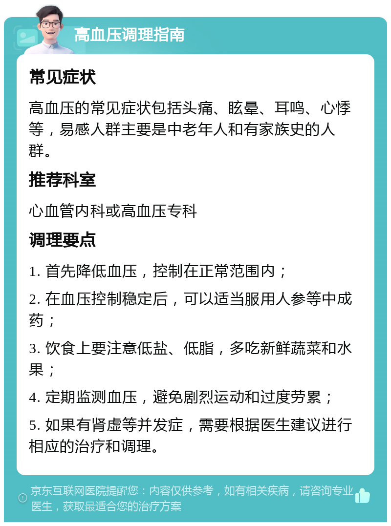 高血压调理指南 常见症状 高血压的常见症状包括头痛、眩晕、耳鸣、心悸等，易感人群主要是中老年人和有家族史的人群。 推荐科室 心血管内科或高血压专科 调理要点 1. 首先降低血压，控制在正常范围内； 2. 在血压控制稳定后，可以适当服用人参等中成药； 3. 饮食上要注意低盐、低脂，多吃新鲜蔬菜和水果； 4. 定期监测血压，避免剧烈运动和过度劳累； 5. 如果有肾虚等并发症，需要根据医生建议进行相应的治疗和调理。