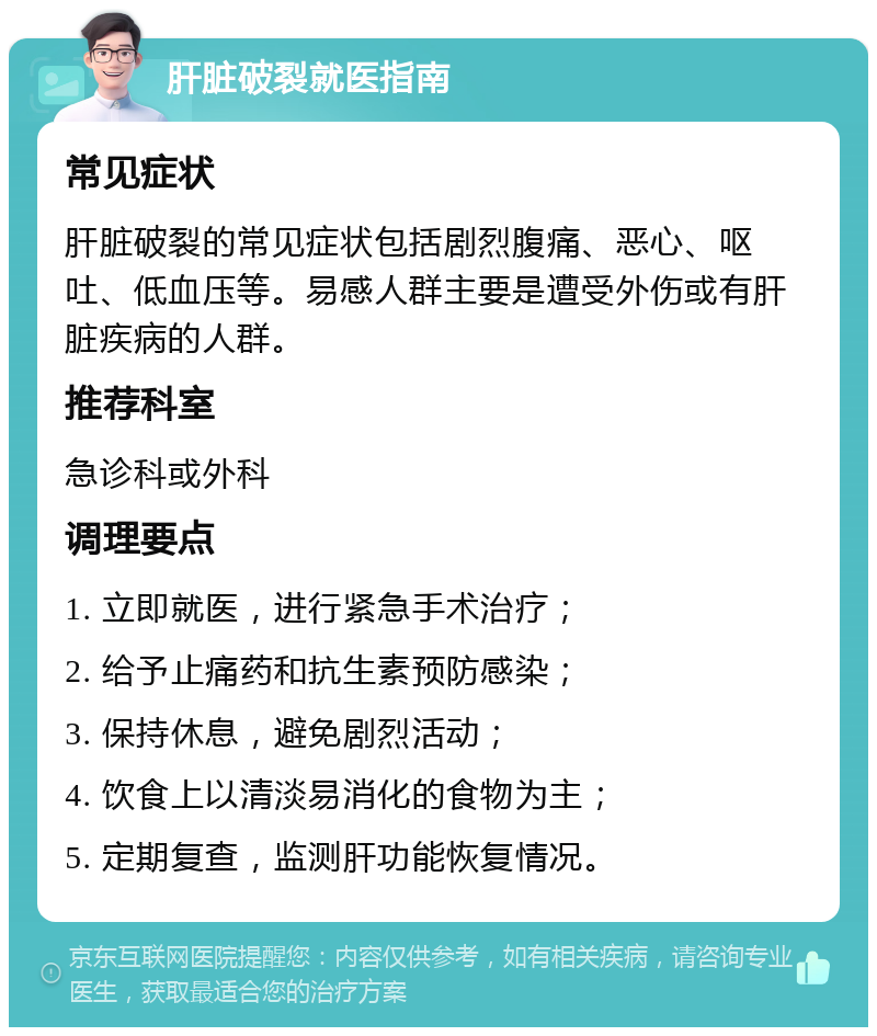 肝脏破裂就医指南 常见症状 肝脏破裂的常见症状包括剧烈腹痛、恶心、呕吐、低血压等。易感人群主要是遭受外伤或有肝脏疾病的人群。 推荐科室 急诊科或外科 调理要点 1. 立即就医，进行紧急手术治疗； 2. 给予止痛药和抗生素预防感染； 3. 保持休息，避免剧烈活动； 4. 饮食上以清淡易消化的食物为主； 5. 定期复查，监测肝功能恢复情况。