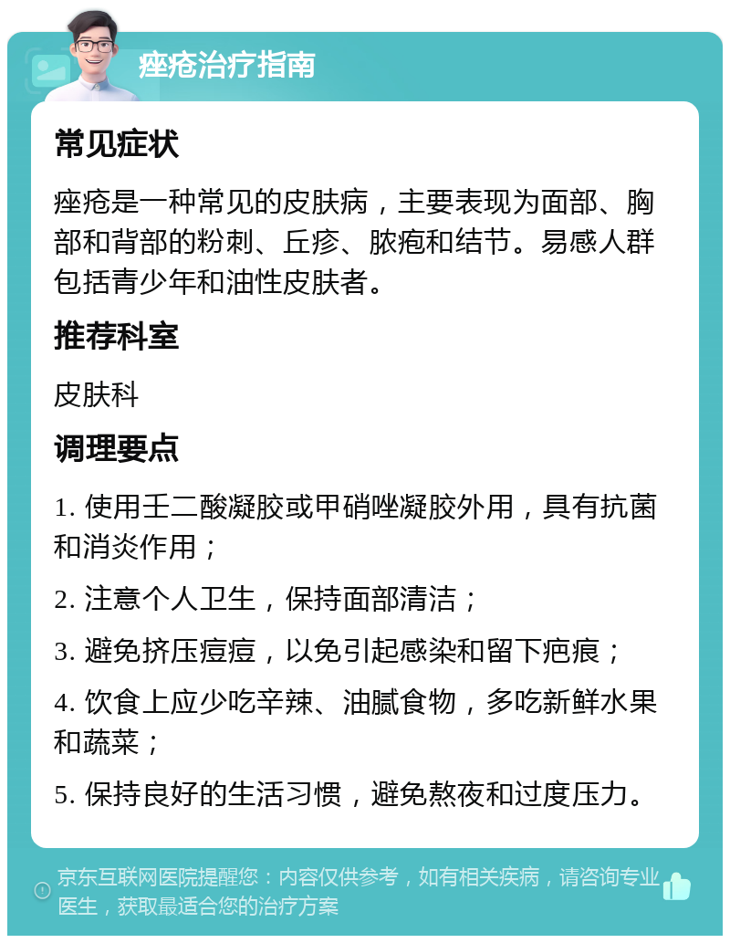 痤疮治疗指南 常见症状 痤疮是一种常见的皮肤病，主要表现为面部、胸部和背部的粉刺、丘疹、脓疱和结节。易感人群包括青少年和油性皮肤者。 推荐科室 皮肤科 调理要点 1. 使用壬二酸凝胶或甲硝唑凝胶外用，具有抗菌和消炎作用； 2. 注意个人卫生，保持面部清洁； 3. 避免挤压痘痘，以免引起感染和留下疤痕； 4. 饮食上应少吃辛辣、油腻食物，多吃新鲜水果和蔬菜； 5. 保持良好的生活习惯，避免熬夜和过度压力。