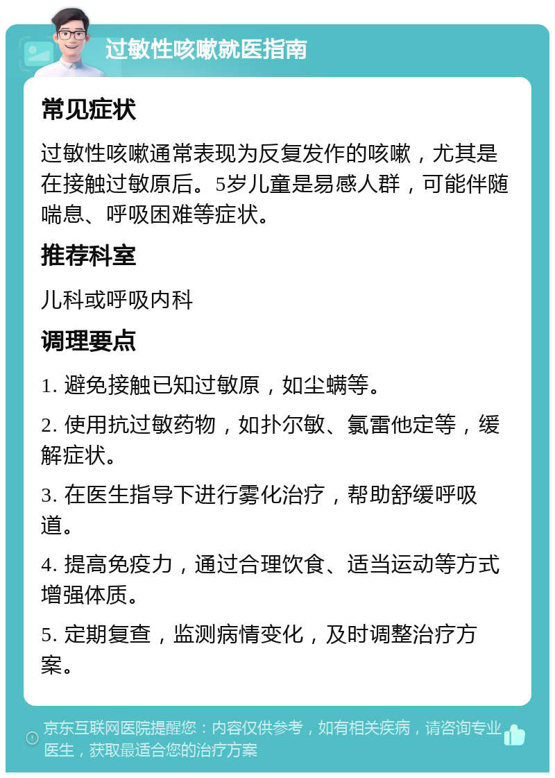 过敏性咳嗽就医指南 常见症状 过敏性咳嗽通常表现为反复发作的咳嗽，尤其是在接触过敏原后。5岁儿童是易感人群，可能伴随喘息、呼吸困难等症状。 推荐科室 儿科或呼吸内科 调理要点 1. 避免接触已知过敏原，如尘螨等。 2. 使用抗过敏药物，如扑尔敏、氯雷他定等，缓解症状。 3. 在医生指导下进行雾化治疗，帮助舒缓呼吸道。 4. 提高免疫力，通过合理饮食、适当运动等方式增强体质。 5. 定期复查，监测病情变化，及时调整治疗方案。