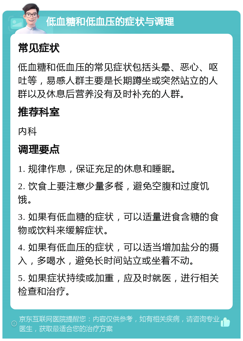 低血糖和低血压的症状与调理 常见症状 低血糖和低血压的常见症状包括头晕、恶心、呕吐等，易感人群主要是长期蹲坐或突然站立的人群以及休息后营养没有及时补充的人群。 推荐科室 内科 调理要点 1. 规律作息，保证充足的休息和睡眠。 2. 饮食上要注意少量多餐，避免空腹和过度饥饿。 3. 如果有低血糖的症状，可以适量进食含糖的食物或饮料来缓解症状。 4. 如果有低血压的症状，可以适当增加盐分的摄入，多喝水，避免长时间站立或坐着不动。 5. 如果症状持续或加重，应及时就医，进行相关检查和治疗。