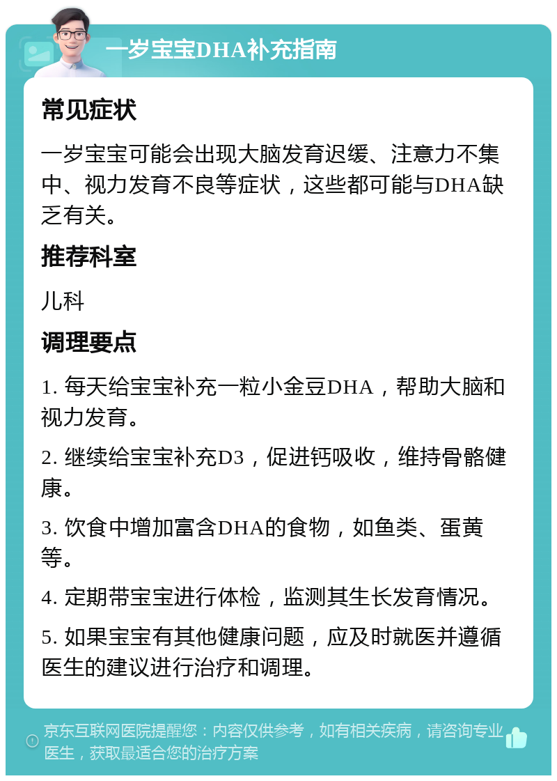 一岁宝宝DHA补充指南 常见症状 一岁宝宝可能会出现大脑发育迟缓、注意力不集中、视力发育不良等症状，这些都可能与DHA缺乏有关。 推荐科室 儿科 调理要点 1. 每天给宝宝补充一粒小金豆DHA，帮助大脑和视力发育。 2. 继续给宝宝补充D3，促进钙吸收，维持骨骼健康。 3. 饮食中增加富含DHA的食物，如鱼类、蛋黄等。 4. 定期带宝宝进行体检，监测其生长发育情况。 5. 如果宝宝有其他健康问题，应及时就医并遵循医生的建议进行治疗和调理。