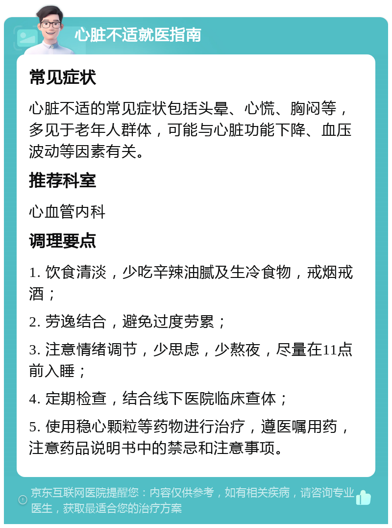 心脏不适就医指南 常见症状 心脏不适的常见症状包括头晕、心慌、胸闷等，多见于老年人群体，可能与心脏功能下降、血压波动等因素有关。 推荐科室 心血管内科 调理要点 1. 饮食清淡，少吃辛辣油腻及生冷食物，戒烟戒酒； 2. 劳逸结合，避免过度劳累； 3. 注意情绪调节，少思虑，少熬夜，尽量在11点前入睡； 4. 定期检查，结合线下医院临床查体； 5. 使用稳心颗粒等药物进行治疗，遵医嘱用药，注意药品说明书中的禁忌和注意事项。