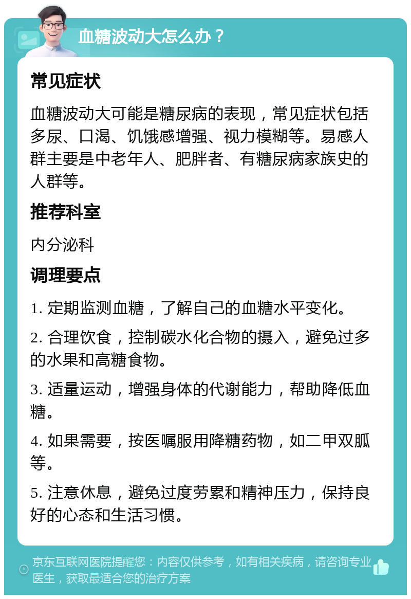 血糖波动大怎么办？ 常见症状 血糖波动大可能是糖尿病的表现，常见症状包括多尿、口渴、饥饿感增强、视力模糊等。易感人群主要是中老年人、肥胖者、有糖尿病家族史的人群等。 推荐科室 内分泌科 调理要点 1. 定期监测血糖，了解自己的血糖水平变化。 2. 合理饮食，控制碳水化合物的摄入，避免过多的水果和高糖食物。 3. 适量运动，增强身体的代谢能力，帮助降低血糖。 4. 如果需要，按医嘱服用降糖药物，如二甲双胍等。 5. 注意休息，避免过度劳累和精神压力，保持良好的心态和生活习惯。