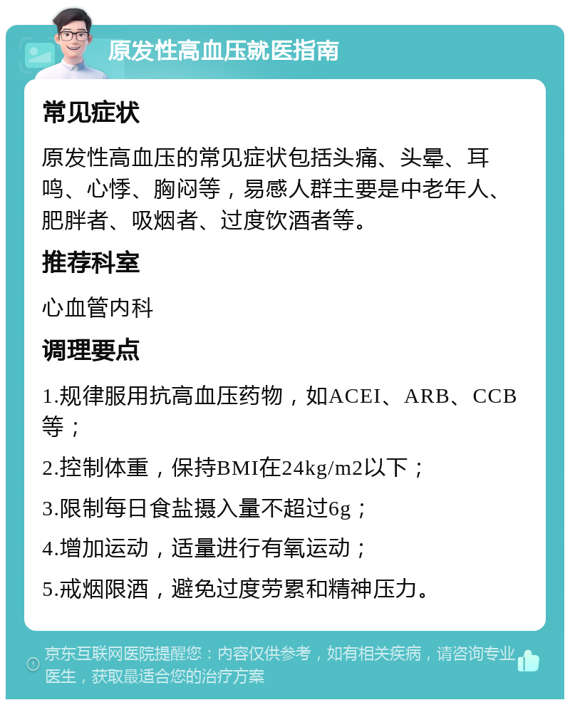 原发性高血压就医指南 常见症状 原发性高血压的常见症状包括头痛、头晕、耳鸣、心悸、胸闷等，易感人群主要是中老年人、肥胖者、吸烟者、过度饮酒者等。 推荐科室 心血管内科 调理要点 1.规律服用抗高血压药物，如ACEI、ARB、CCB等； 2.控制体重，保持BMI在24kg/m2以下； 3.限制每日食盐摄入量不超过6g； 4.增加运动，适量进行有氧运动； 5.戒烟限酒，避免过度劳累和精神压力。