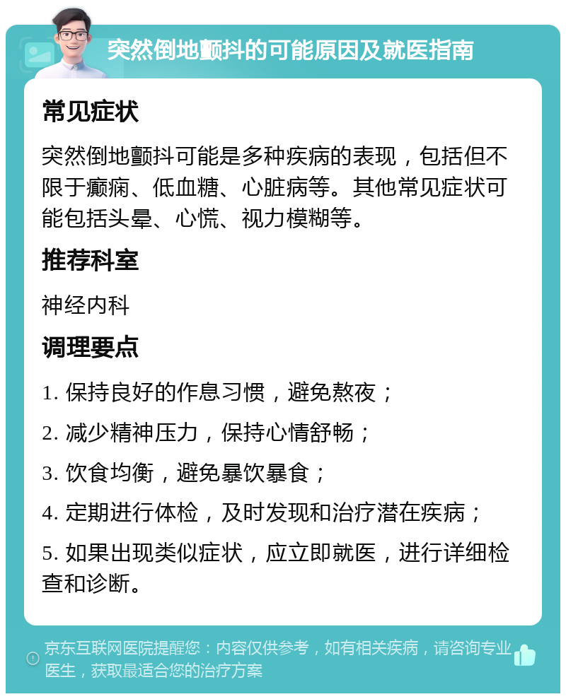 突然倒地颤抖的可能原因及就医指南 常见症状 突然倒地颤抖可能是多种疾病的表现，包括但不限于癫痫、低血糖、心脏病等。其他常见症状可能包括头晕、心慌、视力模糊等。 推荐科室 神经内科 调理要点 1. 保持良好的作息习惯，避免熬夜； 2. 减少精神压力，保持心情舒畅； 3. 饮食均衡，避免暴饮暴食； 4. 定期进行体检，及时发现和治疗潜在疾病； 5. 如果出现类似症状，应立即就医，进行详细检查和诊断。