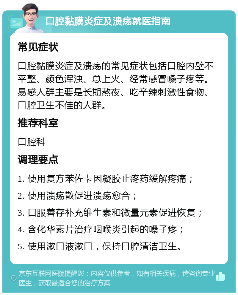 口腔黏膜炎症及溃疡就医指南 常见症状 口腔黏膜炎症及溃疡的常见症状包括口腔内壁不平整、颜色浑浊、总上火、经常感冒嗓子疼等。易感人群主要是长期熬夜、吃辛辣刺激性食物、口腔卫生不佳的人群。 推荐科室 口腔科 调理要点 1. 使用复方苯佐卡因凝胶止疼药缓解疼痛； 2. 使用溃疡散促进溃疡愈合； 3. 口服善存补充维生素和微量元素促进恢复； 4. 含化华素片治疗咽喉炎引起的嗓子疼； 5. 使用漱口液漱口，保持口腔清洁卫生。