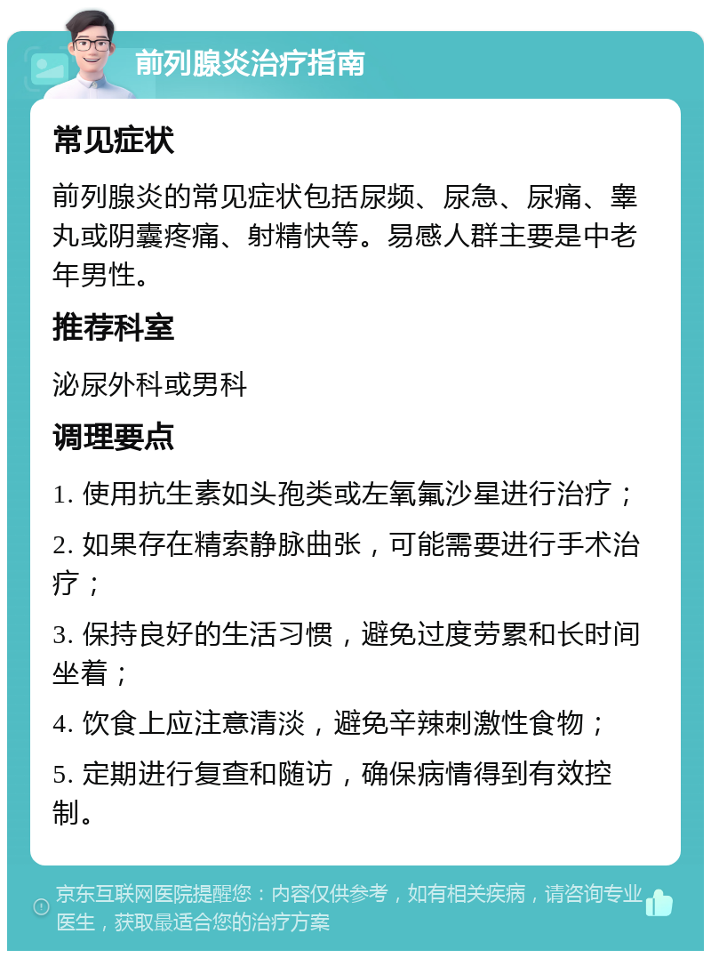 前列腺炎治疗指南 常见症状 前列腺炎的常见症状包括尿频、尿急、尿痛、睾丸或阴囊疼痛、射精快等。易感人群主要是中老年男性。 推荐科室 泌尿外科或男科 调理要点 1. 使用抗生素如头孢类或左氧氟沙星进行治疗； 2. 如果存在精索静脉曲张，可能需要进行手术治疗； 3. 保持良好的生活习惯，避免过度劳累和长时间坐着； 4. 饮食上应注意清淡，避免辛辣刺激性食物； 5. 定期进行复查和随访，确保病情得到有效控制。