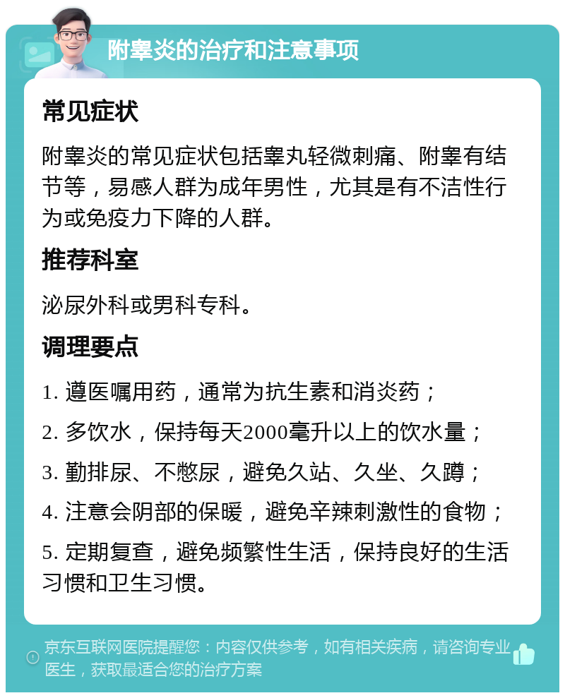 附睾炎的治疗和注意事项 常见症状 附睾炎的常见症状包括睾丸轻微刺痛、附睾有结节等，易感人群为成年男性，尤其是有不洁性行为或免疫力下降的人群。 推荐科室 泌尿外科或男科专科。 调理要点 1. 遵医嘱用药，通常为抗生素和消炎药； 2. 多饮水，保持每天2000毫升以上的饮水量； 3. 勤排尿、不憋尿，避免久站、久坐、久蹲； 4. 注意会阴部的保暖，避免辛辣刺激性的食物； 5. 定期复查，避免频繁性生活，保持良好的生活习惯和卫生习惯。