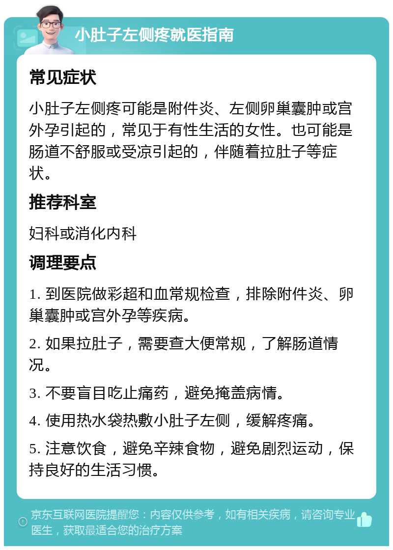 小肚子左侧疼就医指南 常见症状 小肚子左侧疼可能是附件炎、左侧卵巢囊肿或宫外孕引起的，常见于有性生活的女性。也可能是肠道不舒服或受凉引起的，伴随着拉肚子等症状。 推荐科室 妇科或消化内科 调理要点 1. 到医院做彩超和血常规检查，排除附件炎、卵巢囊肿或宫外孕等疾病。 2. 如果拉肚子，需要查大便常规，了解肠道情况。 3. 不要盲目吃止痛药，避免掩盖病情。 4. 使用热水袋热敷小肚子左侧，缓解疼痛。 5. 注意饮食，避免辛辣食物，避免剧烈运动，保持良好的生活习惯。