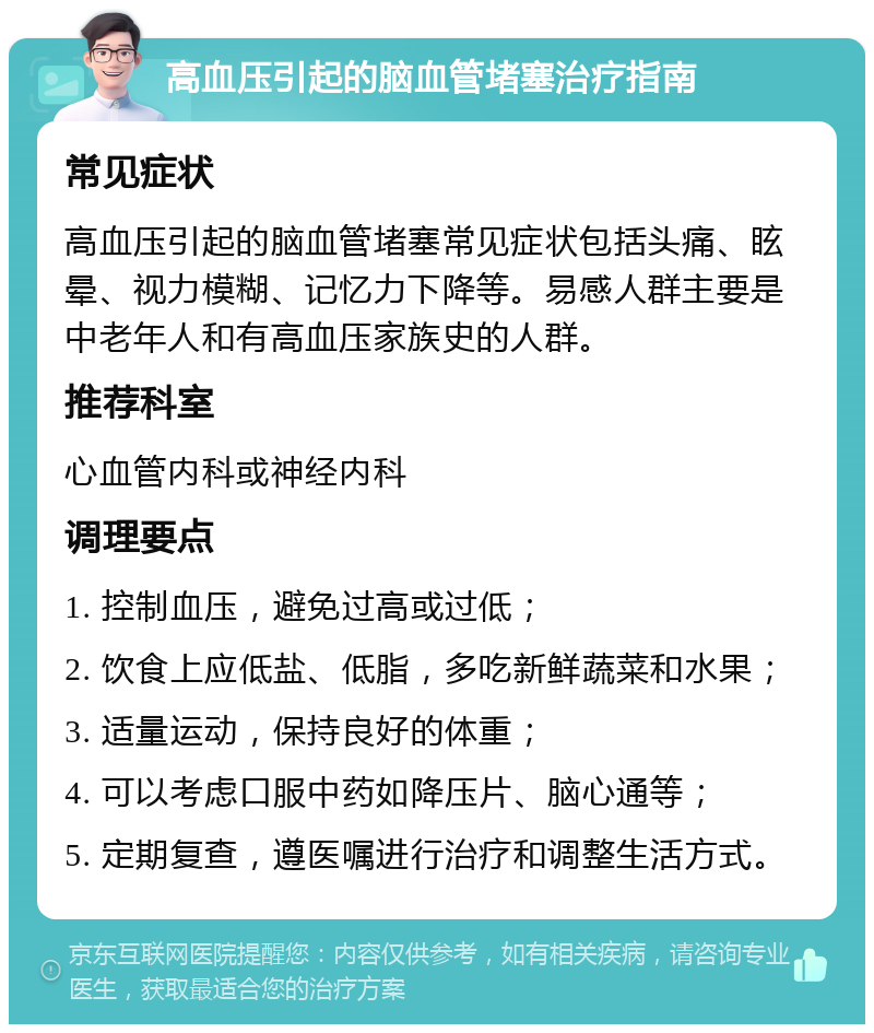 高血压引起的脑血管堵塞治疗指南 常见症状 高血压引起的脑血管堵塞常见症状包括头痛、眩晕、视力模糊、记忆力下降等。易感人群主要是中老年人和有高血压家族史的人群。 推荐科室 心血管内科或神经内科 调理要点 1. 控制血压，避免过高或过低； 2. 饮食上应低盐、低脂，多吃新鲜蔬菜和水果； 3. 适量运动，保持良好的体重； 4. 可以考虑口服中药如降压片、脑心通等； 5. 定期复查，遵医嘱进行治疗和调整生活方式。