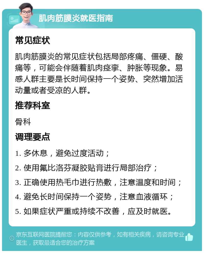 肌肉筋膜炎就医指南 常见症状 肌肉筋膜炎的常见症状包括局部疼痛、僵硬、酸痛等，可能会伴随着肌肉痉挛、肿胀等现象。易感人群主要是长时间保持一个姿势、突然增加活动量或者受凉的人群。 推荐科室 骨科 调理要点 1. 多休息，避免过度活动； 2. 使用氟比洛芬凝胶贴膏进行局部治疗； 3. 正确使用热毛巾进行热敷，注意温度和时间； 4. 避免长时间保持一个姿势，注意血液循环； 5. 如果症状严重或持续不改善，应及时就医。